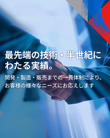 最先端の技術・半世紀にわたる実績。開発・製造・販売までの一貫体制により、お客様の様々なニーズにお応えします