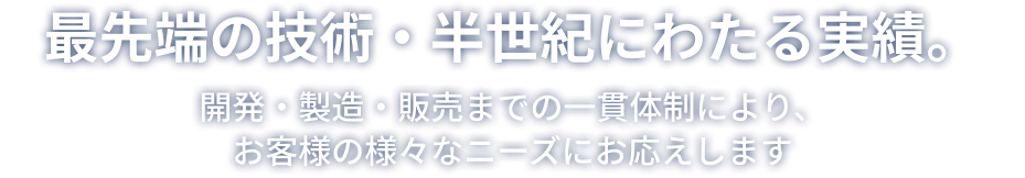 最先端の技術・半世紀にわたる実績。開発・製造・販売までの一貫体制により、お客様の様々なニーズにお応えします